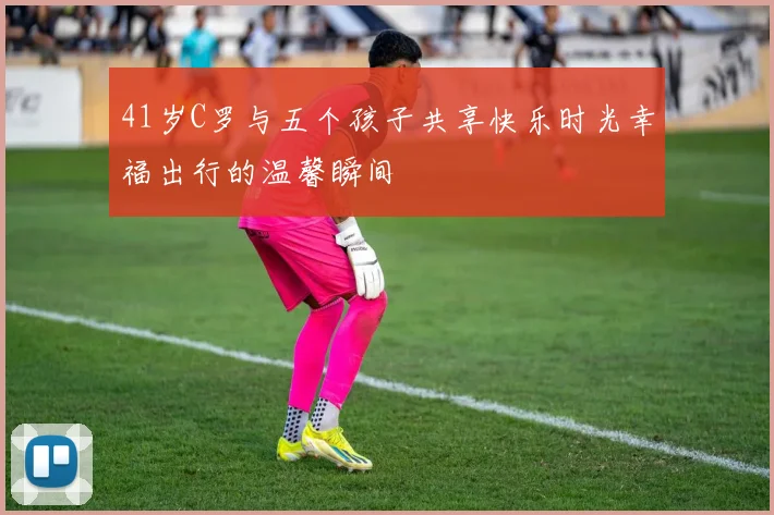 41岁C罗与五个孩子共享快乐时光幸福出行的温馨瞬间