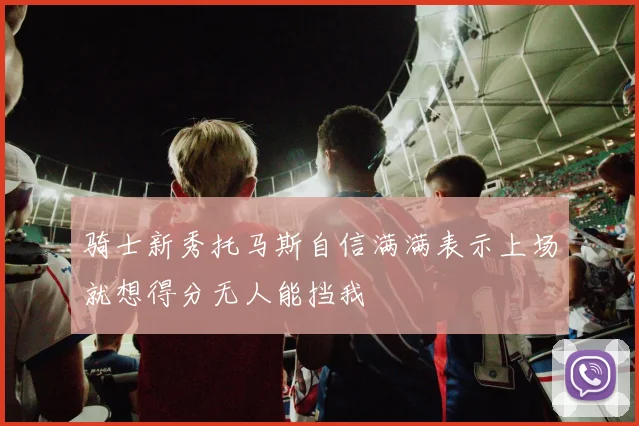 骑士新秀托马斯自信满满表示上场就想得分无人能挡我