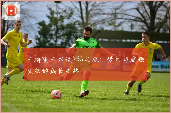 卡梅隆卡尔谈NBA之旅：梦幻与磨砺交织的成长之路