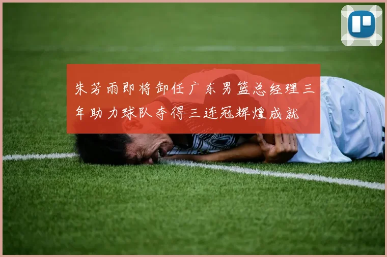 朱芳雨即将卸任广东男篮总经理三年助力球队夺得三连冠辉煌成就