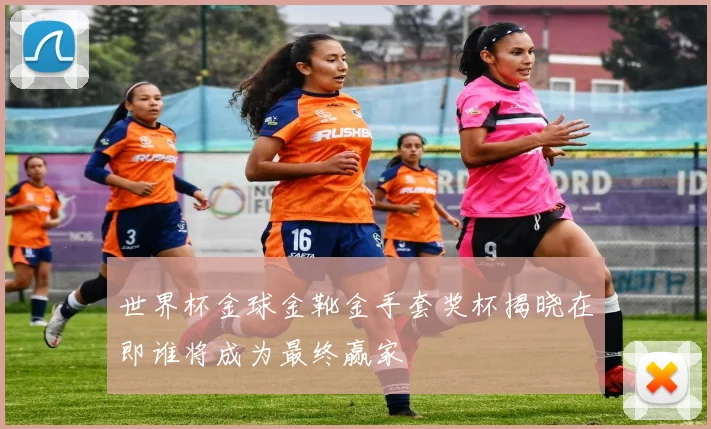 世界杯金球金靴金手套奖杯揭晓在即谁将成为最终赢家
