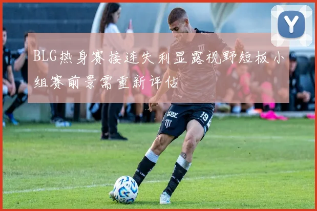 BLG热身赛接连失利显露视野短板小组赛前景需重新评估