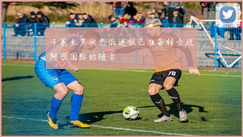 卡塞米罗状态低迷似已准备转会迈阿密国际的暗示