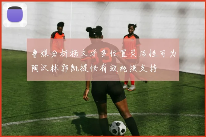 鲁媒分析杨文学多位置灵活性可为陶汉林郭凯提供有效轮换支持