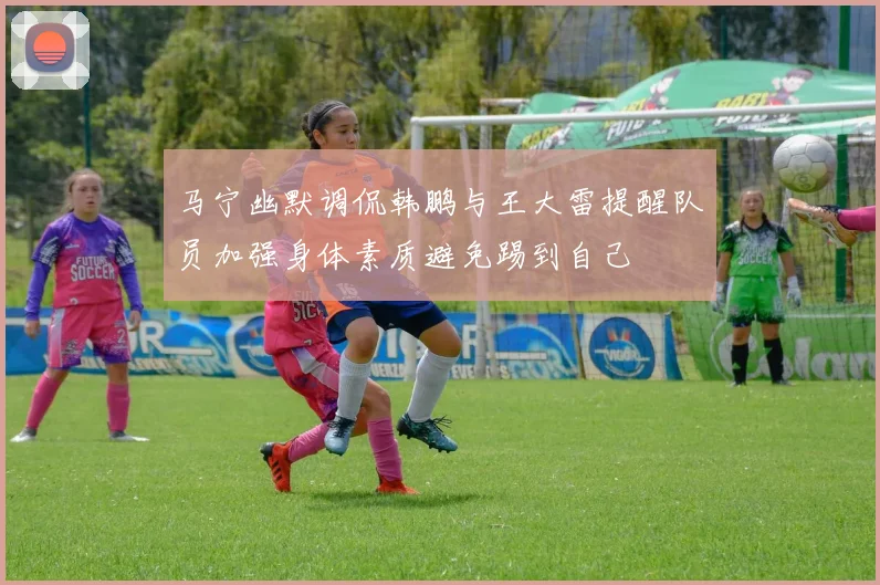 马宁幽默调侃韩鹏与王大雷提醒队员加强身体素质避免踢到自己