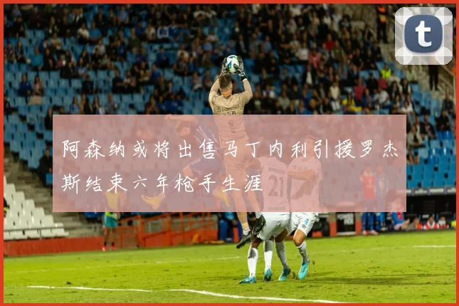 阿森纳或将出售马丁内利引援罗杰斯结束六年枪手生涯