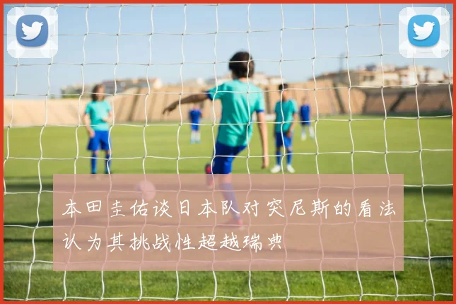 本田圭佑谈日本队对突尼斯的看法认为其挑战性超越瑞典