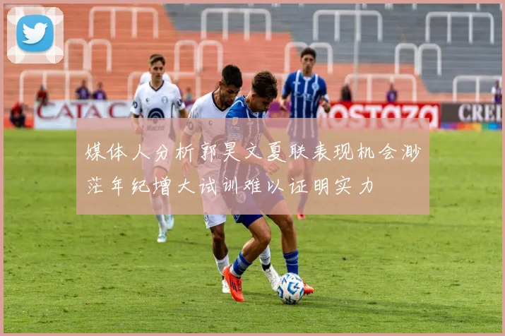 媒体人分析郭昊文夏联表现机会渺茫年纪增大试训难以证明实力