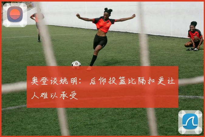 奥登谈姚明：后仰投篮比隔扣更让人难以承受