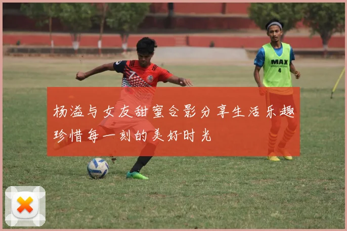 杨溢与女友甜蜜合影分享生活乐趣珍惜每一刻的美好时光