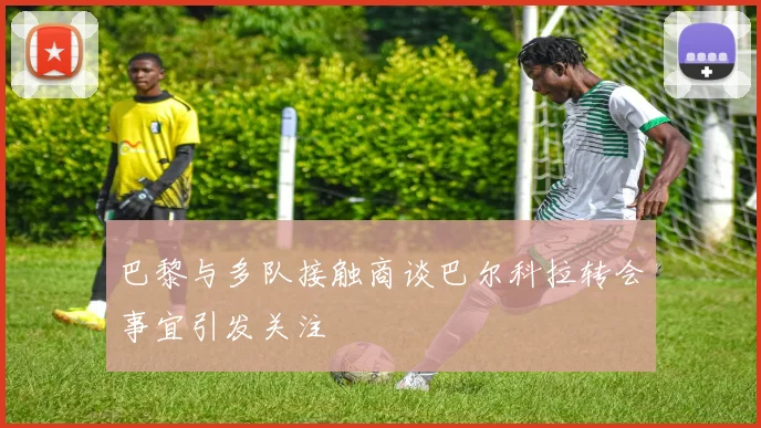 巴黎与多队接触商谈巴尔科拉转会事宜引发关注