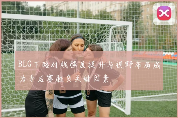BLG下路对线强度提升与视野布局成为季后赛胜负关键因素